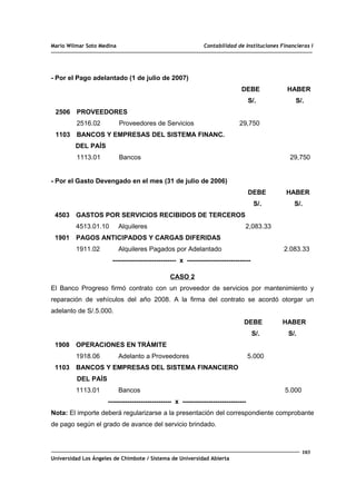Mario Wilmar Soto Medina Contabilidad de Instituciones Financieras I
- Por el Pago adelantado (1 de julio de 2007)
DEBE HABER
S/. S/.
2506 PROVEEDORES
2516.02 Proveedores de Servicios 29,750
1103 BANCOS Y EMPRESAS DEL SISTEMA FINANC.
DEL PAÍS
1113.01 Bancos 29,750
- Por el Gasto Devengado en el mes (31 de julio de 2006)
DEBE HABER
S/. S/.
4503 GASTOS POR SERVICIOS RECIBIDOS DE TERCEROS
4513.01.10 Alquileres 2,083.33
1901 PAGOS ANTICIPADOS Y CARGAS DIFERIDAS
1911.02 Alquileres Pagados por Adelantado 2.083.33
----------------------------- x -----------------------------
CASO 2
El Banco Progreso firmó contrato con un proveedor de servicios por mantenimiento y
reparación de vehículos del año 2008. A la firma del contrato se acordó otorgar un
adelanto de S/.5.000.
DEBE HABER
S/. S/.
1908 OPERACIONES EN TRÁMITE
1918.06 Adelanto a Proveedores 5.000
1103 BANCOS Y EMPRESAS DEL SISTEMA FINANCIERO
DEL PAÍS
1113.01 Bancos 5.000
----------------------------- x -----------------------------
Nota: El importe deberá regularizarse a la presentación del correspondiente comprobante
de pago según el grado de avance del servicio brindado.
103
Universidad Los Ángeles de Chimbote / Sistema de Universidad Abierta
 