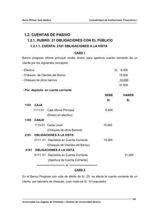 Mario Wilmar Soto Medina Contabilidad de Instituciones Financieras I
1.2. CUENTAS DE PASIVO
1.2.1. RUBRO: 21 OBLIGACIONES CON EL PÚBLICO
1.2.1.1. CUENTA: 2101 OBLIGACIONES A LA VISTA
CASO 1
Banco progreso oficina principal recibe dinero para apertura cuenta corriente de un
cliente por los siguientes conceptos:
- Efectivo S/. 6,000
- Cheques de Clientes del Banco 15,000
- Cheques de otros bancos 10,000
31,000
- Por depósito en cuenta corriente
DEBE HABER
S/. S/.
1101 CAJA
1111.01 Caja oficina Principal 6,000
(Dinero en efectivo)
1105 CANJE
1115.01 Canje Local 10,000
(Cheques de otros Bancos)
2101 OBLIGACIONES A LA VISTA
2111. 01 Depósitos en Cuenta Corriente 15,000
(Cheques de Clientes del Banco)
2101 OBLIGACIONES A LA VISTA
2111. 01 Depósitos en Cuenta Corriente 31,000
(Apertura de Cuenta Corriente)
----------------------------- x -----------------------------
CASO 2
En el Banco Progreso con nota de débito de S/. 25 se afecta la cuenta corriente de un
cliente por talonario de cheques, cuyo costo es S/. 10 (supuesto)
105
Universidad Los Ángeles de Chimbote / Sistema de Universidad Abierta
 