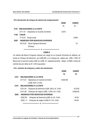 Mario Wilmar Soto Medina Contabilidad de Instituciones Financieras I
- Por devolución de cheque de cámara de compensación
DEBE HABER
S/. S/.
2101 OBLIGACIONES A LA VISTA
2111.01 Depósitos en Cuenta Corriente 3,615
1105 CANJE
1115.01 Canje Local 3,600
5202 INGRESOS POR SERVICIOS DIVERSOS
5212.29 Otros Ingresos Diversos 15
(Portes)
----------------------------- x -----------------------------
CASO 4
Un cliente del Banco Progreso solicita con cargo en su Cuenta Corriente en dólares, se
emita un Cheque de Gerencia por US$.300 y un cheque de viajero por US$. 1,200. El
Banco por el servicio cobra US$. 6 y US$. 21, respectivamente. Según la SBS, el tipo de
cambio fijo por dólar es S/. 3.04 (supuesto).
- Por emisión de cheques y cobro de comisiones
DEBE HABER
S/. S/.
2101 OBLIGACIONES A LA VISTA
2111.01 Depósitos en Cuenta Corriente 4,642.08
(US$.1527 x 3.04)
2101 OBLIGACIONES A LA VISTA
2121.04 Cheques de Gerencia (US$. 300 x S/. 3.04) 912.00
2121.06 Cheques de viajero (US$. 1,200 x S/. 3.04) 3,648.00
5202 INGRESOS POR SERVICIOS DIVERSOS
5222.09 Cheques de Gerencia (US$. 6 x S/. 3.04) 18.24
5222. 11 Cheques de viajero (US$.21 x S/. 3.04) 63.84
----------------------------- x -----------------------------
107
Universidad Los Ángeles de Chimbote / Sistema de Universidad Abierta
 