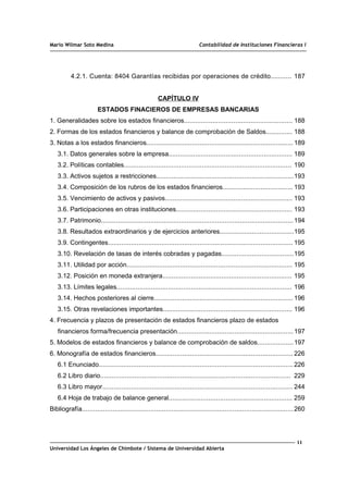 Mario Wilmar Soto Medina Contabilidad de Instituciones Financieras I
4.2.1. Cuenta: 8404 Garantías recibidas por operaciones de crédito........... 187
CAPÍTULO IV
ESTADOS FINACIEROS DE EMPRESAS BANCARIAS
1. Generalidades sobre los estados financieros......................................................... 188
2. Formas de los estados financieros y balance de comprobación de Saldos.............. 188
3. Notas a los estados financieros............................................................................. 189
3.1. Datos generales sobre la empresa................................................................. 189
3.2. Políticas contables........................................................................................ 190
3.3. Activos sujetos a restricciones........................................................................193
3.4. Composición de los rubros de los estados financieros..................................... 193
3.5. Vencimiento de activos y pasivos................................................................... 193
3.6. Participaciones en otras instituciones............................................................. 193
3.7. Patrimonio.....................................................................................................194
3.8. Resultados extraordinarios y de ejercicios anteriores.......................................195
3.9. Contingentes................................................................................................. 195
3.10. Revelación de tasas de interés cobradas y pagadas......................................195
3.11. Utilidad por acción....................................................................................... 195
3.12. Posición en moneda extranjera.................................................................... 195
3.13. Límites legales............................................................................................ 196
3.14. Hechos posteriores al cierre......................................................................... 196
3.15. Otras revelaciones importantes.................................................................... 196
4. Frecuencia y plazos de presentación de estados financieros plazo de estados
financieros forma/frecuencia presentación.............................................................197
5. Modelos de estados financieros y balance de comprobación de saldos...................197
6. Monografía de estados financieros........................................................................ 226
6.1 Enunciado...................................................................................................... 226
6.2 Libro diario.................................................................................................... 229
6.3 Libro mayor.................................................................................................... 244
6.4 Hoja de trabajo de balance general................................................................. 259
Bibliografía...............................................................................................................260
11
Universidad Los Ángeles de Chimbote / Sistema de Universidad Abierta
 