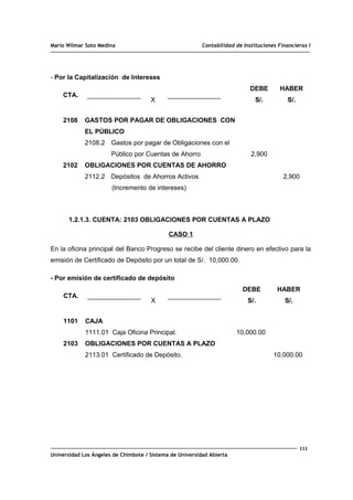 Mario Wilmar Soto Medina Contabilidad de Instituciones Financieras I
- Por la Capitalización de Intereses
CTA.
X
DEBE
S/.
HABER
S/.
2108
2102
GASTOS POR PAGAR DE OBLIGACIONES CON
EL PÚBLICO
2108.2 Gastos por pagar de Obligaciones con el
Público por Cuentas de Ahorro
OBLIGACIONES POR CUENTAS DE AHORRO
2112.2 Depósitos de Ahorros Activos
(Incremento de intereses)
2,900
2,900
1.2.1.3. CUENTA: 2103 OBLIGACIONES POR CUENTAS A PLAZO
CASO 1
En la oficina principal del Banco Progreso se recibe del cliente dinero en efectivo para la
emisión de Certificado de Depósito por un total de S/. 10,000.00.
- Por emisión de certificado de depósito
CTA.
X
DEBE
S/.
HABER
S/.
1101
2103
CAJA
1111.01 Caja Oficina Principal.
OBLIGACIONES POR CUENTAS A PLAZO
2113.01 Certificado de Depósito.
10,000.00
10,000.00
111
Universidad Los Ángeles de Chimbote / Sistema de Universidad Abierta
 