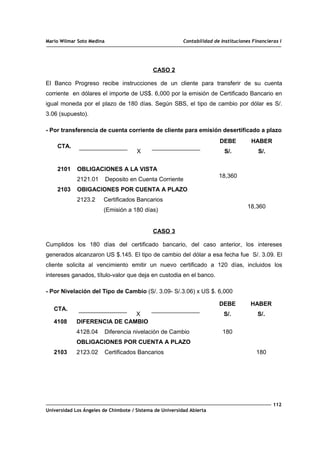 Mario Wilmar Soto Medina Contabilidad de Instituciones Financieras I
CASO 2
El Banco Progreso recibe instrucciones de un cliente para transferir de su cuenta
corriente en dólares el importe de US$. 6,000 por la emisión de Certificado Bancario en
igual moneda por el plazo de 180 días. Según SBS, el tipo de cambio por dólar es S/.
3.06 (supuesto).
- Por transferencia de cuenta corriente de cliente para emisión desertificado a plazo
CTA.
X
DEBE
S/.
HABER
S/.
2101
2103
OBLIGACIONES A LA VISTA
2121.01 Deposito en Cuenta Corriente
OBIGACIONES POR CUENTA A PLAZO
2123.2 Certificados Bancarios
(Emisión a 180 días)
18,360
18,360
CASO 3
Cumplidos los 180 días del certificado bancario, del caso anterior, los intereses
generados alcanzaron US $.145. El tipo de cambio del dólar a esa fecha fue S/. 3.09. El
cliente solicita al vencimiento emitir un nuevo certificado a 120 días, incluidos los
intereses ganados, título-valor que deja en custodia en el banco.
- Por Nivelación del Tipo de Cambio (S/. 3.09- S/.3.06) x US $. 6,000
CTA.
X
DEBE
S/.
HABER
S/.
4108
2103
DIFERENCIA DE CAMBIO
4128.04 Diferencia nivelación de Cambio
OBLIGACIONES POR CUENTA A PLAZO
2123.02 Certificados Bancarios
180
180
112
Universidad Los Ángeles de Chimbote / Sistema de Universidad Abierta
 