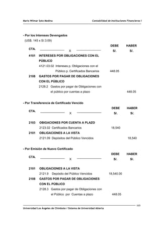 Mario Wilmar Soto Medina Contabilidad de Instituciones Financieras I
- Por los Intereses Devengados
(US$. 145 x S/.3.09)
CTA.
X
DEBE
S/.
HABER
S/.
4101
2108
INTERESES POR OBLIGACIONES CON EL
PÚBLICO
4121.03.02 Intereses p. Obligaciones con el
Público p. Certificados Bancarios
GASTOS POR PAGAR DE OBLIGACIONES
CON EL PÚBLICO
2128.2 Gastos por pagar de Obligaciones con
el público por cuentas a plazo
448.05
448.05
- Por Transferencia de Certificado Vencido
CTA.
X
DEBE
S/.
HABER
S/.
2103
2101
OBIGACIONES POR CUENTA A PLAZO
2123.02 Certificados Bancarios
OBLIGACIONES A LA VISTA
2121.09 Depósitos del Público Vencidos
18,540
18,540
- Por Emisión de Nuevo Certificado
CTA.
X
DEBE
S/.
HABER
S/.
2101
2108
OBLIGACIONES A LA VISTA
2121.9 Depósito del Público Vencidos
GASTOS POR PAGAR DE OBLIGACIONES
CON EL PÚBLICO
2128.3 Gastos por pagar de Obligaciones con
el Público por Cuentas a plazo
18,540.00
448.05
113
Universidad Los Ángeles de Chimbote / Sistema de Universidad Abierta
 