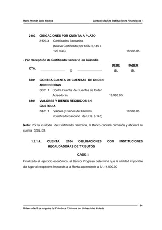 Mario Wilmar Soto Medina Contabilidad de Instituciones Financieras I
2103 OBIGACIONES POR CUENTA A PLAZO
2123.3 Certificados Bancarios
(Nuevo Certificado por US$. 6,145 a
120 días) 18,988.05
- Por Recepción de Certificado Bancario en Custodia
CTA.
X
DEBE
S/.
HABER
S/.
8301
8401
CONTRA CUENTA DE CUENTAS DE ORDEN
ACREEDORAS
8321.1 Contra Cuenta de Cuentas de Orden
Acreedoras
VALORES Y BIENES RECIBIDOS EN
CUSTODIA
8421.1 Valores y Bienes de Clientes
(Cerificado Bancario de US$. 6,145)
18,988.05
18,988.05
Nota: Por la custodia del Certificado Bancario, el Banco cobrará comisión y abonará la
cuenta 5202.03.
1.2.1.4. CUENTA: 2104 OBLIGACIONES CON INSTITUCIONES
RECAUDADORAS DE TRIBUTOS
CASO 1
Finalizado el ejercicio económico, el Banco Progreso determinó que la utilidad imponible
dio lugar al respectivo Impuesto a la Renta ascendente a S/ .14,000.00
114
Universidad Los Ángeles de Chimbote / Sistema de Universidad Abierta
 