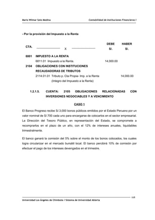 Mario Wilmar Soto Medina Contabilidad de Instituciones Financieras I
- Por la provisión del Impuesto a la Renta
CTA.
X
DEBE
S/.
HABER
S/.
6801
2104
IMPUESTO A LA RENTA
6811.01 Impuesto a la Renta.
OBLIGACIONES CON INSTITUCIONES
RECAUDADORAS DE TRIBUTOS
2114.01.01 Tributo p. Cta Propia- Imp. a la Renta
(Integro del Impuesto a la Renta)
14,000.00
14,000.00
1.2.1.5. CUENTA: 2105 OBLIGACIONES RELACIONADAS CON
INVERSIONES NEGOCIABLES Y A VENCIMIENTO
CASO 1
El Banco Progreso recibe S/.3,000 bonos públicos emitidos por el Estado Peruano por un
valor nominal de S/.700 cada uno para encargarse de colocarlos en el sector empresarial.
La Dirección del Tesoro Público, en representación del Estado, se compromete a
recomprarlos en el plazo de un año, con el 12% de intereses anuales, liquidables
trimestralmente.
El banco ganará la comisión del 5% sobre el monto de los bonos colocados, los cuales
logra circularizar en el mercado bursátil local. El banco percibirá 10% de comisión por
efectuar el pago de los intereses devengados en el trimestre.
115
Universidad Los Ángeles de Chimbote / Sistema de Universidad Abierta
 