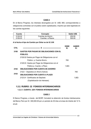 Mario Wilmar Soto Medina Contabilidad de Instituciones Financieras I
CASO 3
En el Banco Progreso, los intereses devengados por S/. US$. 800, correspondientes a
obligaciones contraídas con el público serán capitalizados, importe que está registrado en
las cuentas siguientes:
Cuenta Concepto Saldo US$
2128.02
2128.03
Cuentas de Ahorro
Cuentas a Plazos
250.00
550.00
A la fecha el tipo de Cambio por Dólar es de S/.3.06
CTA. ------------------------------ X --------------------------------
DEBE
S/.
HABER
S/.
2108
2102
2103
GASTOS POR PAGAR DE OBLIGACIONES CON EL
PÚBLICO.
2128.02 Gastos por Pagar de Obligaciones con el
Público p. Cuenta Ahorro.
2128.03 Gastos por Pagar de Obligaciones con el
Público p. Cuenta a Plazo
OBLIGACIONES POR CUENTA DE AHORRO
2122.1 Depósitos en Ahorro Activos
OBLIGACIONES POR CUENTA A PLAZO
2123.01 Certificados de Depósito
(Capitalización de intereses)
765
1,683
765
1,683
1.2.2. RUBRO: 22 FONDOS INTERBANCARIOS
1.2.2.1. CUENTA: 2201 FONDOS INTERBANCARIOS
CASO 1
El Banco Progreso, a través del BCRP, formalizó la obtención de fondos interbancarios
del Banco Perú por S/. 300,000.00 por un periodo de 30 días a la tasa de interés del 12 %
anual.
123
Universidad Los Ángeles de Chimbote / Sistema de Universidad Abierta
 