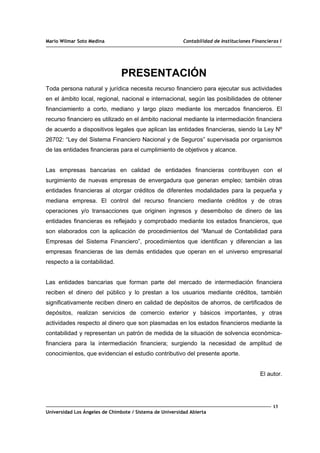 Mario Wilmar Soto Medina Contabilidad de Instituciones Financieras I
PRESENTACIÓN
Toda persona natural y jurídica necesita recurso financiero para ejecutar sus actividades
en el ámbito local, regional, nacional e internacional, según las posibilidades de obtener
financiamiento a corto, mediano y largo plazo mediante los mercados financieros. El
recurso financiero es utilizado en el ámbito nacional mediante la intermediación financiera
de acuerdo a dispositivos legales que aplican las entidades financieras, siendo la Ley Nº
26702: “Ley del Sistema Financiero Nacional y de Seguros” supervisada por organismos
de las entidades financieras para el cumplimiento de objetivos y alcance.
Las empresas bancarias en calidad de entidades financieras contribuyen con el
surgimiento de nuevas empresas de envergadura que generan empleo; también otras
entidades financieras al otorgar créditos de diferentes modalidades para la pequeña y
mediana empresa. El control del recurso financiero mediante créditos y de otras
operaciones y/o transacciones que originen ingresos y desembolso de dinero de las
entidades financieras es reflejado y comprobado mediante los estados financieros, que
son elaborados con la aplicación de procedimientos del “Manual de Contabilidad para
Empresas del Sistema Financiero”, procedimientos que identifican y diferencian a las
empresas financieras de las demás entidades que operan en el universo empresarial
respecto a la contabilidad.
Las entidades bancarias que forman parte del mercado de intermediación financiera
reciben el dinero del público y lo prestan a los usuarios mediante créditos, también
significativamente reciben dinero en calidad de depósitos de ahorros, de certificados de
depósitos, realizan servicios de comercio exterior y básicos importantes, y otras
actividades respecto al dinero que son plasmadas en los estados financieros mediante la
contabilidad y representan un patrón de medida de la situación de solvencia económica-
financiera para la intermediación financiera; surgiendo la necesidad de amplitud de
conocimientos, que evidencian el estudio contributivo del presente aporte.
El autor.
13
Universidad Los Ángeles de Chimbote / Sistema de Universidad Abierta
 