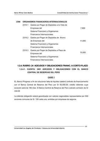 Mario Wilmar Soto Medina Contabilidad de Instituciones Financieras I
2308 ORGANISMOS FINANCIEROS INTERNACIONALES
2318.1 Gastos por Pagar de Depósitos a la Vista de
Empresas del
Sistema Financiero y Organismos
Financieros Internacionales
2318.2 Gastos por Pagar de Depósitos de Ahorro
de Empresas del
Sistema Financiero y Organismos
Financieros Internacionales
2318.3 Gastos por Pagar de Depósitos a Plazo de
Empresas del
Sistema Financiero y Organismos
Financieros Internacionales
7,800
11,000
15,000
1.2.4. RUBRO: 24 ADEUDOS Y OBLIGACIONES FINANC. A CORTO PLAZO
1.2.4.1. CUENTA: 2401 ADEUDOS Y OBLIGACIONES CON EL BANCO
CENTRAL DE RESERVAS DEL PERÚ
CASO 1
EL Banco Progreso a fin de solucionar falta de liquidez celebró contrato de financiamiento
con el Banco Central de Reserva del Perú por S/ 50,000.00; crédito obtenido cuya
duración será de 180 días. El Banco Central de Reserva del Perú cobrará comisión de S/
330.00
La referida obligación estará garantizada con valores negociables representados por 500
acciones comunes de S/. 100 cada una, emitidas por empresas de seguros.
131
Universidad Los Ángeles de Chimbote / Sistema de Universidad Abierta
 