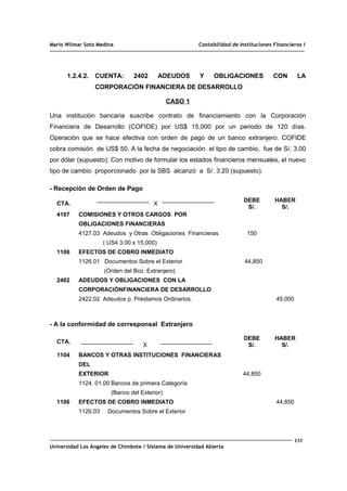 Mario Wilmar Soto Medina Contabilidad de Instituciones Financieras I
1.2.4.2. CUENTA: 2402 ADEUDOS Y OBLIGACIONES CON LA
CORPORACIÓN FINANCIERA DE DESARROLLO
CASO 1
Una institución bancaria suscribe contrato de financiamiento con la Corporación
Financiera de Desarrollo (COFIDE) por US$ 15,000 por un periodo de 120 días.
Operación que se hace efectiva con orden de pago de un banco extranjero. COFIDE
cobra comisión de US$ 50. A la fecha de negociación el tipo de cambio, fue de S/. 3.00
por dólar (supuesto). Con motivo de formular los estados financieros mensuales, el nuevo
tipo de cambio proporcionado por la SBS alcanzó a S/. 3.20 (supuesto).
- Recepción de Orden de Pago
CTA. X
DEBE
S/.
HABER
S/.
4107
1106
2402
COMISIONES Y OTROS CARGOS POR
OBLIGACIONES FINANCIERAS
4127.03 Adeudos y Otras Obligaciones Financieras
( US4 3.00 x 15,000)
EFECTOS DE COBRO INMEDIATO
1126.01 Documentos Sobre el Exterior
(Orden del Bco. Extranjero)
ADEUDOS Y OBLIGACIONES CON LA
CORPORACIÓNFINANCIERA DE DESARROLLO
2422.02 Adeudos p. Préstamos Ordinarios.
150
44,850
45,000
- A la conformidad de corresponsal Extranjero
CTA.
X
DEBE
S/.
HABER
S/.
1104
1106
BANCOS Y OTRAS INSTITUCIONES FINANCIERAS
DEL
EXTERIOR
1124. 01.00 Bancos de primera Categoría
(Banco del Exterior)
EFECTOS DE COBRO INMEDIATO
1126.03 Documentos Sobre el Exterior
44,850
44,850
133
Universidad Los Ángeles de Chimbote / Sistema de Universidad Abierta
 