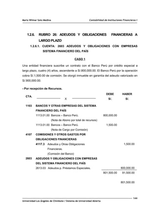 Mario Wilmar Soto Medina Contabilidad de Instituciones Financieras I
1.2.6. RUBRO 26: ADEUDOS Y OBLIGACIONES FINANCIERAS A
LARGO PLAZO
1.2.6.1. CUENTA: 2603 ADEUDOS Y OBLIGACIONES CON EMPRESAS
SISTEMA FINANCIERO DEL PAÍS
CASO 1
Una entidad financiera suscribe un contrato con el Banco Perú por crédito especial a
largo plazo, cuatro (4) años, ascendente a S/.800,000.00. El Banco Perú por la operación
cobra S/.1,500.00 de comisión. Se otorgó inmueble en garantía del adeudo valorizado en
S/.900,000.00.
- Por recepción de Recursos.
CTA.
X
DEBE
S/.
HABER
S/.
1103
4107
2603
BANCOS Y OTRAS EMPRESAS DEL SISTEMA
FINANCIERO DEL PAÍS
1113.01.00 Bancos – Banco Perú.
(Nota de Abono por total de recursos)
1113.01.00 Bancos – Banco Perú.
(Nota de Cargo por Comisión)
COMISIONES Y OTROS GASTOS POR
OBLIGACIONES FINANCIERAS
4117.3 Adeudos y Otras Obligaciones
Financieras.
(Comisión del Banco)
ADEUDOS Y OBLIGACIONES CON EMPRESAS
DEL SISTEMA FINANCIERO DEL PAÍS
2613.03 Adeudos p. Préstamos Especiales.
800,000.00
1,500.00
801,500.00
1,500.00
800,000.00
81,500.00
801,500.00
144
Universidad Los Ángeles de Chimbote / Sistema de Universidad Abierta
 
