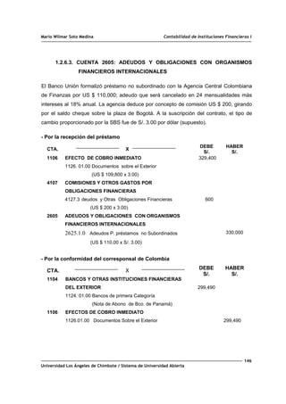 Mario Wilmar Soto Medina Contabilidad de Instituciones Financieras I
1.2.6.3. CUENTA 2605: ADEUDOS Y OBLIGACIONES CON ORGANISMOS
FINANCIEROS INTERNACIONALES
El Banco Unión formalizó préstamo no subordinado con la Agencia Central Colombiana
de Finanzas por US $ 110,000; adeudo que será cancelado en 24 mensualidades más
intereses al 18% anual. La agencia deduce por concepto de comisión US $ 200, girando
por el saldo cheque sobre la plaza de Bogotá. A la suscripción del contrato, el tipo de
cambio proporcionado por la SBS fue de S/. 3.00 por dólar (supuesto).
- Por la recepción del préstamo
CTA. X
DEBE
S/.
HABER
S/.
1106
4107
2605
EFECTO DE COBRO INMEDIATO
1126. 01.00 Documentos sobre el Exterior
(US $ 109,800 x 3.00)
COMISIONES Y OTROS GASTOS POR
OBLIGACIONES FINANCIERAS
4127.3 deudos y Otras Obligaciones Financieras
(US $ 200 x 3.00)
ADEUDOS Y OBLIGACIONES CON ORGANISMOS
FINANCIEROS INTERNACIONALES
2625.1.0 Adeudos P. préstamos no Subordinados
(US $ 110,00 x S/. 3.00)
329,400
600
330,000
- Por la conformidad del corresponsal de Colombia
CTA. X
DEBE
S/.
HABER
S/.
1104
1106
BANCOS Y OTRAS INSTITUCIONES FINANCIERAS
DEL EXTERIOR
1124. 01.00 Bancos de primera Categoría
(Nota de Abono de Bco. de Panamá)
EFECTOS DE COBRO INMEDIATO
1126.01.00 Documentos Sobre el Exterior
299,490
299,490
146
Universidad Los Ángeles de Chimbote / Sistema de Universidad Abierta
 