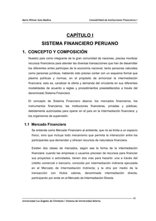 Mario Wilmar Soto Medina Contabilidad de Instituciones Financieras I
CAPÍTULO I
SISTEMA FINANCIERO PERUANO
1. CONCEPTO Y COMPOSICIÓN
Nuestro país como integrante de la gran comunidad de naciones, precisa movilizar
recursos financieros para atender las diversas transacciones que han de desarrollar
los diferentes entes partícipes de la economía nacional, tanto personas naturales
como personas jurídicas, habiendo sido preciso contar con un esquema formal que
plasme políticas y normas, en el propósito de armonizar la intermediación
financiera, esto es, canalizar la oferta y demanda del circulante en sus diferentes
modalidades de acuerdo a reglas y procedimientos preestablecidos a través del
denominado Sistema Financiero.
El concepto de Sistema Financiero abarca: los mercados financieros; los
instrumentos financieros; las instituciones financieras, privadas y públicas,
debidamente autorizadas para operar en el país en la intermediación financiera; y
los organismos de supervisión.
1.1 Mercado Financiero
Se entiende como Mercado Financiero al ambiente, que no se limita a un espacio
físico, sino que incluye todo mecanismo que permita la interacción entre los
participantes que demandan y ofrecen recursos de naturaleza financiera.
Existen dos clases de mercados, según sea la forma de la intermediación
financiera: cuando las empresas o usuarios precisan de recursos para financiar
sus proyectos o actividades, tienen dos vías para hacerlo: una a través del
crédito comercial o bancario, conocida por intermediación indirecta ejecutada
en el Mercado de Intermediación Indirecta; y la otra por medio de la
transacción con títulos valores, denominada intermediación directa,
participando por ende en el Mercado de Intermediación Directa.
15
Universidad Los Ángeles de Chimbote / Sistema de Universidad Abierta
 