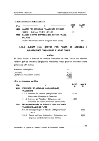 Mario Wilmar Soto Medina Contabilidad de Instituciones Financieras I
- A la Conformidad de Banco Local
CTA. X
DEBE
S/.
HABER
S/.
4202
1103
GASTOS POR SERVICIOS FINANCIEROS DIVERSOS
4222.02 Cobranza (US $ 60 x S/. 3.00)
BANCOS Y OTRAS EMPRESAS DEL SISTEMA FINANC.
DEL PAÍS
1123.01.00 Bancos ( Nota de Cargo de Banco Local)
180
180
1.2.6.6. CUENTA 2608: GASTOS POR PAGAR DE ADEUDOS Y
OBLIGACIONES FINANCIERAS A LARGO PLAZO
CASO 1
El Banco Global al formular los estados financieros del mes, calculó los intereses
vencidos por los adeudos y obligaciones financieras a largo plazo en moneda nacional
pendientes a fin de mes:
Intereses devengados S/.
. COFIDE 9,000
. Empresas Financieras locales 4,000
13,000
=====
- Por los intereses venidos
CTA. X
DEBE
S/.
HABER
S/.
4104
2608
INTERESES POR ADEUDOS Y OBLIGACIONES
FINANCIERAS
4114.2 Intereses por Adeudos y Obligaciones con la
Corporación Financiera de Desarrollo
4114.3 Intereses por Adeudos y Obligaciones con
Empresas del Sistema Financiero de Desarrollo
GASTOS POR PAGAR DE ADEUDOS Y OBLIGACIONES
FINANCIERAS A LARGO PLAZO
2618.02 Gastos por Pagar de Adeudos y Obligaciones con
COFIDE
2618.3 Gastos por Pagar de adeudos y Obligaciones con
Empresas del Sistema Financiero del País
9,000
4,000
9,000
4,000
150
Universidad Los Ángeles de Chimbote / Sistema de Universidad Abierta
 