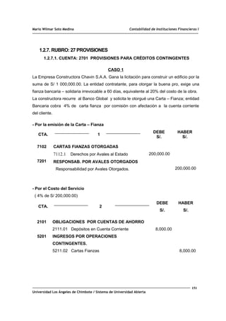 Mario Wilmar Soto Medina Contabilidad de Instituciones Financieras I
1.2.7. RUBRO: 27 PROVISIONES
1.2.7.1. CUENTA: 2701 PROVISIONES PARA CRÉDITOS CONTINGENTES
CASO 1
La Empresa Constructora Chavin S.A.A. Gana la licitación para construir un edificio por la
suma de S/ 1 000,000.00. La entidad contratante, para otorgar la buena pro, exige una
fianza bancaria – solidaria irrevocable a 60 días, equivalente al 20% del costo de la obra.
La constructora recurre al Banco Global y solicita le otorgué una Carta – Fianza; entidad
Bancaria cobra 4% de carta fianza por comisión con afectación a la cuenta corriente
del cliente.
- Por la emisión de la Carta – Fianza
CTA. 1
DEBE
S/.
HABER
S/.
7102
7201
CARTAS FIANZAS OTORGADAS
7112.1 Derechos por Avales al Estado
RESPONSAB. POR AVALES OTORGADOS
Responsabilidad por Avales Otorgados.
200,000.00
200,000.00
- Por el Costo del Servicio
( 4% de S/ 200,000.00)
CTA. 2
DEBE
S/.
HABER
S/.
2101
5201
OBLIGACIONES POR CUENTAS DE AHORRO
2111.01 Depósitos en Cuenta Corriente
INGRESOS POR OPERACIONES
CONTINGENTES.
5211.02 Cartas Fianzas
8,000.00
8,000.00
151
Universidad Los Ángeles de Chimbote / Sistema de Universidad Abierta
 