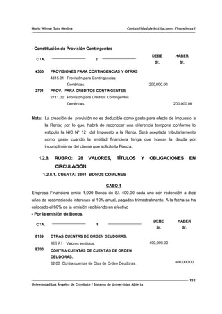 Mario Wilmar Soto Medina Contabilidad de Instituciones Financieras I
- Constitución de Provisión Contingentes
CTA. 2
DEBE
S/.
HABER
S/.
4305
2701
PROVISIONES PARA CONTINGENCIAS Y OTRAS
4315.01 Provisión para Contingencias
Genéricas.
PROV. PARA CRÉDITOS CONTINGENTES
2711.02 Provisión para Créditos Contingentes
Genéricas.
200,000.00
200,000.00
Nota: La creación de provisión no es deducible como gasto para efecto de Impuesto a
la Renta; por lo que, habrá de reconocer una diferencia temporal conforme lo
estipula la NIC N° 12 del Impuesto a la Renta. Será aceptada tributariamente
como gasto cuando la entidad financiera tenga que honrar la deuda por
incumplimiento del cliente que solicito la Fianza.
1.2.8. RUBRO: 28 VALORES, TÍTULOS Y OBLIGACIONES EN
CIRCULACIÓN
1.2.8.1. CUENTA: 2801 BONOS COMUNES
CASO 1
Empresa Financiera emite 1,000 Bonos de S/. 400.00 cada uno con redención a diez
años de reconociendo intereses al 10% anual, pagados trimestralmente. A la fecha se ha
colocado el 60% de la emisión recibiendo en efectivo
- Por la emisión de Bonos.
CTA. 1
DEBE
S/.
HABER
S/.
8109
8200
OTRAS CUENTAS DE ORDEN DEUDORAS.
8119.1 Valores emitidos.
CONTRA CUENTAS DE CUENTAS DE ORDEN
DEUDORAS.
82.00 Contra cuentas de Ctas de Orden Deudoras.
400,000.00
400,000.00
152
Universidad Los Ángeles de Chimbote / Sistema de Universidad Abierta
 