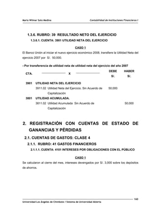 Mario Wilmar Soto Medina Contabilidad de Instituciones Financieras I
1.3.6. RUBRO: 39 RESULTADO NETO DEL EJERCICIO
1.3.6.1. CUENTA: 3901 UTILIDAD NETA DEL EJERCICIO
CASO 1
El Banco Unión al iniciar el nuevo ejercicio económico 2008, transfiere la Utilidad Neta del
ejercicio 2007 por S/. 50,000.
- Por transferencia de utilidad neta de utilidad neta del ejercicio del año 2007
CTA. X
DEBE
S/.
HABER
S/.
3901
3801
UTILIDAD NETA DEL EJERCICIO
3911.02 Utilidad Neta del Ejercicio. Sin Acuerdo de
Capitalización
UTILIDAD ACUMULADA.
3811.02 Utilidad Acumulada Sin Acuerdo de
Capitalización
50,000
50,000
2. REGISTRACIÓN CON CUENTAS DE ESTADO DE
GANANCIAS Y PÉRDIDAS
2.1. CUENTAS DE GASTOS: CLASE 4
2.1.1. RUBRO: 41 GASTOS FINANCIEROS
2.1.1.1. CUENTA: 4101 INTERESES POR OBLIGACIONES CON EL PÚBLICO
CASO 1
Se calcularon al cierre del mes, intereses devengados por S/. 3,000 sobre los depósitos
de ahorros.
160
Universidad Los Ángeles de Chimbote / Sistema de Universidad Abierta
 