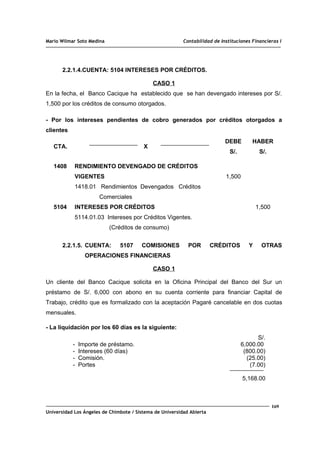 Mario Wilmar Soto Medina Contabilidad de Instituciones Financieras I
2.2.1.4.CUENTA: 5104 INTERESES POR CRÉDITOS.
CASO 1
En la fecha, el Banco Cacique ha establecido que se han devengado intereses por S/.
1,500 por los créditos de consumo otorgados.
- Por los intereses pendientes de cobro generados por créditos otorgados a
clientes
CTA. X
DEBE
S/.
HABER
S/.
1408
5104
RENDIMIENTO DEVENGADO DE CRÉDITOS
VIGENTES
1418.01 Rendimientos Devengados Créditos
Comerciales
INTERESES POR CRÉDITOS
5114.01.03 Intereses por Créditos Vigentes.
(Créditos de consumo)
1,500
1,500
2.2.1.5. CUENTA: 5107 COMISIONES POR CRÉDITOS Y OTRAS
OPERACIONES FINANCIERAS
CASO 1
Un cliente del Banco Cacique solicita en la Oficina Principal del Banco del Sur un
préstamo de S/. 6,000 con abono en su cuenta corriente para financiar Capital de
Trabajo, crédito que es formalizado con la aceptación Pagaré cancelable en dos cuotas
mensuales.
- La liquidación por los 60 días es la siguiente:
- Importe de préstamo.
- Intereses (60 días)
- Comisión.
- Portes
S/.
6,000.00
(800.00)
(25.00)
(7.00)
5,168.00
169
Universidad Los Ángeles de Chimbote / Sistema de Universidad Abierta
 