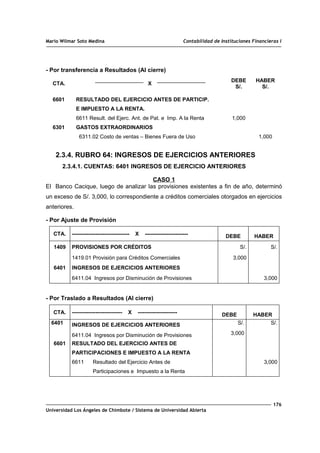 Mario Wilmar Soto Medina Contabilidad de Instituciones Financieras I
- Por transferencia a Resultados (Al cierre)
CTA. X
DEBE
S/.
HABER
S/.
6601
6301
RESULTADO DEL EJERCICIO ANTES DE PARTICIP.
E IMPUESTO A LA RENTA.
6611 Result. del Ejerc. Ant. de Pat. e Imp. A la Renta
GASTOS EXTRAORDINARIOS
6311.02 Costo de ventas – Bienes Fuera de Uso
1,000
1,000
2.3.4. RUBRO 64: INGRESOS DE EJERCICIOS ANTERIORES
2.3.4.1. CUENTAS: 6401 INGRESOS DE EJERCICIO ANTERIORES
CASO 1
El Banco Cacique, luego de analizar las provisiones existentes a fin de año, determinó
un exceso de S/. 3,000, lo correspondiente a créditos comerciales otorgados en ejercicios
anteriores.
- Por Ajuste de Provisión
CTA. -------------------------------- X ------------------------ DEBE HABER
1409 PROVISIONES POR CRÉDITOS S/. S/.
1419.01 Provisión para Créditos Comerciales 3,000
6401 INGRESOS DE EJERCICIOS ANTERIORES
6411.04 Ingresos por Disminución de Provisiones 3,000
- Por Traslado a Resultados (Al cierre)
CTA. ---------------------------- X ---------------------- DEBE HABER
6401 INGRESOS DE EJERCICIOS ANTERIORES S/. S/.
6411.04 Ingresos por Disminución de Provisiones 3,000
6601 RESULTADO DEL EJERCICIO ANTES DE
PARTICIPACIONES E IMPUESTO A LA RENTA
6611 Resultado del Ejercicio Antes de
Participaciones e Impuesto a la Renta
3,000
176
Universidad Los Ángeles de Chimbote / Sistema de Universidad Abierta
 