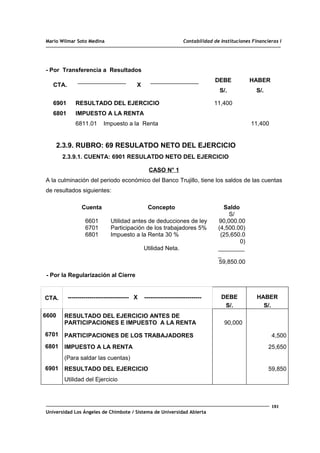 Mario Wilmar Soto Medina Contabilidad de Instituciones Financieras I
- Por Transferencia a Resultados
CTA. X
DEBE
S/.
HABER
S/.
6901
6801
RESULTADO DEL EJERCICIO
IMPUESTO A LA RENTA
6811.01 Impuesto a la Renta
11,400
11,400
2.3.9. RUBRO: 69 RESULATDO NETO DEL EJERCICIO
2.3.9.1. CUENTA: 6901 RESULATDO NETO DEL EJERCICIO
CASO N° 1
A la culminación del periodo económico del Banco Trujillo, tiene los saldos de las cuentas
de resultados siguientes:
Cuenta Concepto Saldo
6601
6701
6801
Utilidad antes de deducciones de ley
Participación de los trabajadores 5%
Impuesto a la Renta 30 %
Utilidad Neta.
S/
90,000.00
(4,500.00)
(25,650.0
0)
________
_
59,850.00
- Por la Regularización al Cierre
CTA. ------------------------------- X ----------------------------- DEBE
S/.
HABER
S/.
6600 RESULTADO DEL EJERCICIO ANTES DE
PARTICIPACIONES E IMPUESTO A LA RENTA 90,000
6701 PARTICIPACIONES DE LOS TRABAJADORES 4,500
6801 IMPUESTO A LA RENTA 25,650
(Para saldar las cuentas)
6901 RESULTADO DEL EJERCICIO 59,850
Utilidad del Ejercicio
181
Universidad Los Ángeles de Chimbote / Sistema de Universidad Abierta
 