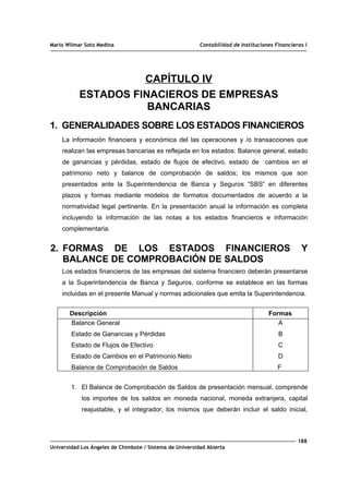 Mario Wilmar Soto Medina Contabilidad de Instituciones Financieras I
CAPÍTULO IV
ESTADOS FINACIEROS DE EMPRESAS
BANCARIAS
1. GENERALIDADES SOBRE LOS ESTADOS FINANCIEROS
La información financiera y económica del las operaciones y /o transacciones que
realizan las empresas bancarias es reflejada en los estados: Balance general, estado
de ganancias y pérdidas, estado de flujos de efectivo, estado de cambios en el
patrimonio neto y balance de comprobación de saldos; los mismos que son
presentados ante la Superintendencia de Banca y Seguros “SBS” en diferentes
plazos y formas mediante modelos de formatos documentados de acuerdo a la
normatividad legal pertinente. En la presentación anual la información es completa
incluyendo la información de las notas a los estados financieros e información
complementaria.
2. FORMAS DE LOS ESTADOS FINANCIEROS Y
BALANCE DE COMPROBACIÓN DE SALDOS
Los estados financieros de las empresas del sistema financiero deberán presentarse
a la Superintendencia de Banca y Seguros, conforme se establece en las formas
incluidas en el presente Manual y normas adicionales que emita la Superintendencia.
Descripción Formas
Balance General
Estado de Ganancias y Pérdidas
Estado de Flujos de Efectivo
Estado de Cambios en el Patrimonio Neto
Balance de Comprobación de Saldos
A
B
C
D
F
1. El Balance de Comprobación de Saldos de presentación mensual, comprende
los importes de los saldos en moneda nacional, moneda extranjera, capital
reajustable, y el integrador, los mismos que deberán incluir el saldo inicial,
188
Universidad Los Ángeles de Chimbote / Sistema de Universidad Abierta
 