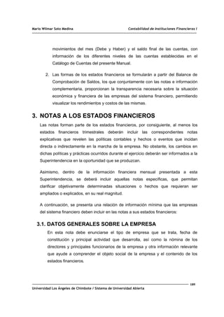 Mario Wilmar Soto Medina Contabilidad de Instituciones Financieras I
movimientos del mes (Debe y Haber) y el saldo final de las cuentas, con
información de los diferentes niveles de las cuentas establecidas en el
Catálogo de Cuentas del presente Manual.
2. Las formas de los estados financieros se formularán a partir del Balance de
Comprobación de Saldos, los que conjuntamente con las notas e información
complementaria, proporcionan la transparencia necesaria sobre la situación
económica y financiera de las empresas del sistema financiero, permitiendo
visualizar los rendimientos y costos de las mismas.
3. NOTAS A LOS ESTADOS FINANCIEROS
Las notas forman parte de los estados financieros, por consiguiente, al menos los
estados financieros trimestrales deberán incluir las correspondientes notas
explicativas que revelen las políticas contables y hechos o eventos que incidan
directa o indirectamente en la marcha de la empresa. No obstante, los cambios en
dichas políticas y prácticas ocurridos durante el ejercicio deberán ser informados a la
Superintendencia en la oportunidad que se produzcan.
Asimismo, dentro de la información financiera mensual presentada a esta
Superintendencia, se deberá incluir aquellas notas específicas, que permitan
clarificar objetivamente determinadas situaciones o hechos que requieran ser
ampliados o explicados, en su real magnitud.
A continuación, se presenta una relación de información mínima que las empresas
del sistema financiero deben incluir en las notas a sus estados financieros:
3.1. DATOS GENERALES SOBRE LA EMPRESA
En esta nota debe enunciarse el tipo de empresa que se trata, fecha de
constitución y principal actividad que desarrolla, así como la nómina de los
directores y principales funcionarios de la empresa y otra información relevante
que ayude a comprender el objeto social de la empresa y el contenido de los
estados financieros.
189
Universidad Los Ángeles de Chimbote / Sistema de Universidad Abierta
 