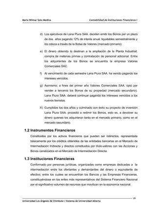 Mario Wilmar Soto Medina Contabilidad de Instituciones Financieras I
d) Los ejecutivos de Lana Piura SAA. deciden emitir los Bonos por un plazo
de dos años pagando 12% de interés anual. liquidables semestralmente y
los coloca a través de la Bolsa de Valores (mercado primario).
e) El dinero obtenido lo destinan a la ampliación de la Planta Industrial,
compra de materias primas y contratación de personal adicional. Entre
los adquirientes de los Bonos se encuentra la empresa Valores
Comerciales SAC.
f) Al vencimiento de cada semestre Lana Piura SAA. ha venido pagando los
intereses vencidos.
g) Asimismo, a fines del primer año Valores Comerciales SAA. optó por
vender a terceros los Bonos de su propiedad (mercado secundario).
Lana Piura SAA. deberá continuar pagando los intereses vencidos a los
nuevos bonistas.
h) Cumplidos los dos años y culminado con éxito su proyecto de inversión
Lana Piura SAA. procedió a redimir los Bonos, esto es, a devolver su
dinero quienes los adquirieron tanto en el mercado primario, como en el
mercado secundario.
1.2 Instrumentos Financieros
Constituidos por los activos financieros que pueden ser indirectos, representada
básicamente por los créditos obtenidos de las entidades bancarias en el Mercado de
Intermediación Indirecta y directos constituidos por título-valores con las Acciones y
Bonos canalizados en el Mercado de Intermediación Directa.
1.3 Instituciones Financieras
Conformado por personas jurídicas, organizadas como empresas dedicadas a la
intermediación entre los ofertantes y demandantes del dinero o equivalente de
efectivo; entre los cuales se encuentran los Bancos y las Empresas Financieras,
constituyéndose en los entes más representativos del Sistema Financiero Nacional
por el significativo volumen de recursos que movilizan en la economía nacional.
19
Universidad Los Ángeles de Chimbote / Sistema de Universidad Abierta
 