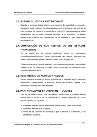 Mario Wilmar Soto Medina Contabilidad de Instituciones Financieras I
3.3. ACTIVOS SUJETOS A RESTRICCIONES
Cuando la empresa posea activos cuyo derecho de propiedad se encuentre
restringido, debe indicarlo, identificando claramente el activo de que se trate, el
valor contable del mismo y la causa de la restricción. Son ejemplos de estas
restricciones, las acciones judiciales seguidas a la institución, los bienes
gravados en garantía de obligaciones de la empresa o que hayan sido
embargados, etc.
3.4. COMPOSICIÓN DE LOS RUBROS DE LOS ESTADOS
FINANCIEROS
En los casos que las cuentas contengan saldos por operaciones
individualmentesignificativas, deben identificarse las mismas, indicando las
condiciones pactadas, moneda, tasa de interés, plan de pagos, etc.
En las subcuentas y cuentas analíticas denominadas como Otras, cuyos saldos
superen el 5% del patrimonio contable, deben identificarse los conceptos de las
partidas más significativas.
3.5. VENCIMIENTO DE ACTIVOS Y PASIVOS
Deberá revelarse el calce de activos y pasivos de la empresa, según plazos de
vencimiento, desagregados a nivel de rubros del Balance General y la
correlación con la liquidez de la empresa.
3.6. PARTICIPACIONES EN OTRAS INSTITUCIONES
Para las participaciones en otras instituciones, en las cuales la empresa tiene el
control total o influencia en su administración, deberá revelarse para cada
empresa emisora lo siguiente:
a. Porcentaje de participación en el capital y la cantidad y clase de acciones.
b. Porcentaje de votos que se posee.
c. Monto de las utilidades no distribuidas por la emisora a la empresa, o de
pérdidas no cubiertas.
193
Universidad Los Ángeles de Chimbote / Sistema de Universidad Abierta
 