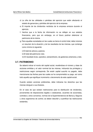 Mario Wilmar Soto Medina Contabilidad de Instituciones Financieras I
d. La cifra de las utilidades o pérdidas del ejercicio que están afectando el
estado de ganancias y pérdidas del ejercicio de la empresa.
e. El importe de los dividendos recibidos de la empresa emisora durante el
ejercicio.
f. Hechos que a la fecha de información no se reflejen en sus estados
financieros, pero que sin embargo, en el futuro podrían deteriorar el
patrimonio de la misma.
g. Para aquellas sociedades en las cuales se tiene el control total, debe incluirse
un resumen de la situación y de los resultados de las mismas, que contenga
como mínimo lo siguiente:
i) El total de activos y pasivos.
ii) El total del patrimonio neto.
iii) El resultado bruto, operativo, extraordinario, de gestiones anteriores y neto.
3.7. PATRIMONIO
Se deberá indicar el monto del capital social, revelándose el número y clase de
acciones emitidas y el valor nominal de las mismas, indicando los privilegios y
restricciones según corresponda. De existir capital suscrito no pagado, debe
mencionarse las fechas para las cuales se ha comprometido su pago, así como
todo aquello que signifique incremento o decremento de este capital social.
Cuando existan acciones preferentes, debe indicarse los derechos que las
mismas otorguen a sus titulares.
En el caso de que existan restricciones para la distribución de dividendos,
provenientes de disposiciones legales o estatutarias, acuerdos de accionistas,
contratos u otros convenios, normas de la Superintendencia de Banca y Seguros
u otros organismos de control, se deben describir y cuantificar las restricciones
existentes.
194
Universidad Los Ángeles de Chimbote / Sistema de Universidad Abierta
 
