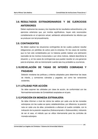 Mario Wilmar Soto Medina Contabilidad de Instituciones Financieras I
3.8. RESULTADOS EXTRAORDINARIOS Y DE EJERCICIOS
ANTERIORES
Deben explicarse las causas y los importes de los resultados extraordinarios y de
ejercicios anteriores que, por montos significativos, hayan sido reconocidos
contablemente en el ejercicio actual, señalando adicionalmente los efectos que
se producen con tal procedimiento.
3.9. CONTINGENTES
Se deben explicar las situaciones contingentes de las cuales pudieran resultar
obligaciones y/o pérdidas de activo para la empresa. En los casos de eventos
que no han sido contabilizados por no haberse podido realizar una estimación
razonable de los montos involucrados o por otros motivos, deberá describirse la
situación; y, en los casos de contingencias que puedan resultar en una ganancia
para la empresa, sólo se mencionarán cuando sea muy probable su ocurrencia.
3.10.REVELACIÓN DE TASAS DE INTERÉS COBRADAS Y
PAGADAS
Deberán revelarse las políticas y criterios adoptados para determinar las tasas
de interés, y comisiones cobradas y pagadas; así como las variaciones
existentes.
3.11.UTILIDAD POR ACCIÓN
Se debe exponer las utilidades por clase de acción, de conformidad con las
NormasInternacionales de Contabilidad aceptadas en el país.
3.12.POSICIÓN EN MONEDA EXTRANJERA
Se debe informar a nivel de rubros los saldos por cada una de las monedas
extranjeras con las cuales se opera; estableciéndose, por diferencia, la posición
neta en cada una de ellas; procediendo a efectuar el cuadre contable, con la
indicación de la posición respectiva (Sobrecomprado o Sobrevendido), indicando
de ser el caso, el método que se utiliza internamente para los controles de
moneda extranjera.
195
Universidad Los Ángeles de Chimbote / Sistema de Universidad Abierta
 