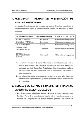 Mario Wilmar Soto Medina Contabilidad de Instituciones Financieras I
4. FRECUENCIA Y PLAZOS DE PRESENTACIÓN DE
ESTADOS FINANCIEROS
Los estados financieros que las empresas del sistema financiero presenten a la
Superintendencia de Banca y Seguros deberán ceñirse a la frecuencia y plazos
siguientes:
ESTADOS FINANCIEROS FORMA/FRECUENCIA PLAZO DE PRESENTACIÓN
BALANCE GENERAL A / mensual 15 días calendario siguientes
GANANCIAS Y PÉRDIDAS B / mensual 15 días calendario siguientes
FLUJO DE FECTIVO C/ anual 15 días calendario siguientes
CAMBIOS EN EL
PATRIMONIO NETO
D/ semestral 15 días calendario siguientes
BALANCE DE
COMPROBACIÓN DE
SALDOS
F/ mensual 15días calendario siguientes
1. Los estados financieros de cierre del ejercicio se remitirán dentro del período
descrito anteriormente. Adicionalmente, los estados financieros auditados y
aprobados por Junta General de Accionistas u órgano equivalente, deberán
remitirse dentro del plazo establecido para la presentación del informe de
auditores externos.
2. Los estados financieros consolidados se remitirán en la forma y los plazos que
determine esta Superintendencia, y lo dispuesto en las Normas Internacionales
de Contabilidad.
5. MODELOS DE ESTADOS FINANCIEROS Y BALANCE
DE COMPROBACIÓN DE SALDOS
1. Para la elaboración del Balance General - Forma A y Estado de Ganancias y
Pérdidas - Forma B, se tomarán como base los rubros y cuentas previstos en el
Balance de Comprobación de Saldos, teniendo presente las Normas de
197
Universidad Los Ángeles de Chimbote / Sistema de Universidad Abierta
 