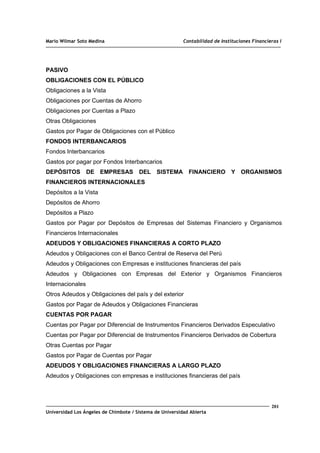 Mario Wilmar Soto Medina Contabilidad de Instituciones Financieras I
PASIVO
OBLIGACIONES CON EL PÚBLICO
Obligaciones a la Vista
Obligaciones por Cuentas de Ahorro
Obligaciones por Cuentas a Plazo
Otras Obligaciones
Gastos por Pagar de Obligaciones con el Público
FONDOS INTERBANCARIOS
Fondos Interbancarios
Gastos por pagar por Fondos Interbancarios
DEPÓSITOS DE EMPRESAS DEL SISTEMA FINANCIERO Y ORGANISMOS
FINANCIEROS INTERNACIONALES
Depósitos a la Vista
Depósitos de Ahorro
Depósitos a Plazo
Gastos por Pagar por Depósitos de Empresas del Sistemas Financiero y Organismos
Financieros Internacionales
ADEUDOS Y OBLIGACIONES FINANCIERAS A CORTO PLAZO
Adeudos y Obligaciones con el Banco Central de Reserva del Perú
Adeudos y Obligaciones con Empresas e instituciones financieras del país
Adeudos y Obligaciones con Empresas del Exterior y Organismos Financieros
Internacionales
Otros Adeudos y Obligaciones del país y del exterior
Gastos por Pagar de Adeudos y Obligaciones Financieras
CUENTAS POR PAGAR
Cuentas por Pagar por Diferencial de Instrumentos Financieros Derivados Especulativo
Cuentas por Pagar por Diferencial de Instrumentos Financieros Derivados de Cobertura
Otras Cuentas por Pagar
Gastos por Pagar de Cuentas por Pagar
ADEUDOS Y OBLIGACIONES FINANCIERAS A LARGO PLAZO
Adeudos y Obligaciones con empresas e instituciones financieras del país
201
Universidad Los Ángeles de Chimbote / Sistema de Universidad Abierta
 