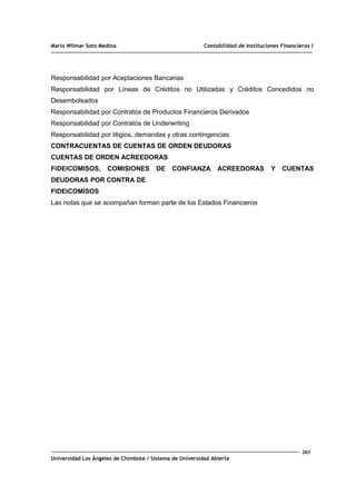 Mario Wilmar Soto Medina Contabilidad de Instituciones Financieras I
Responsabilidad por Aceptaciones Bancarias
Responsabilidad por Líneas de Créditos no Utilizadas y Créditos Concedidos no
Desembolsados
Responsabilidad por Contratos de Productos Financieros Derivados
Responsabilidad por Contratos de Underwriting
Responsabilidad por litigios, demandas y otras contingencias
CONTRACUENTAS DE CUENTAS DE ORDEN DEUDORAS
CUENTAS DE ORDEN ACREEDORAS
FIDEICOMISOS, COMISIONES DE CONFIANZA ACREEDORAS Y CUENTAS
DEUDORAS POR CONTRA DE
FIDEICOMISOS
Las notas que se acompañan forman parte de los Estados Financieros
203
Universidad Los Ángeles de Chimbote / Sistema de Universidad Abierta
 