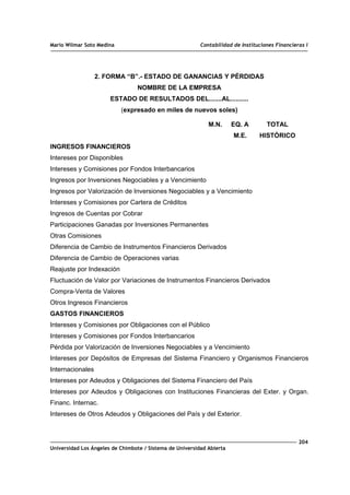 Mario Wilmar Soto Medina Contabilidad de Instituciones Financieras I
2. FORMA “B”.- ESTADO DE GANANCIAS Y PÉRDIDAS
NOMBRE DE LA EMPRESA
ESTADO DE RESULTADOS DEL.......AL..........
(expresado en miles de nuevos soles)
M.N. EQ. A TOTAL
M.E. HISTÓRICO
INGRESOS FINANCIEROS
Intereses por Disponibles
Intereses y Comisiones por Fondos Interbancarios
Ingresos por Inversiones Negociables y a Vencimiento
Ingresos por Valorización de Inversiones Negociables y a Vencimiento
Intereses y Comisiones por Cartera de Créditos
Ingresos de Cuentas por Cobrar
Participaciones Ganadas por Inversiones Permanentes
Otras Comisiones
Diferencia de Cambio de Instrumentos Financieros Derivados
Diferencia de Cambio de Operaciones varias
Reajuste por Indexación
Fluctuación de Valor por Variaciones de Instrumentos Financieros Derivados
Compra-Venta de Valores
Otros Ingresos Financieros
GASTOS FINANCIEROS
Intereses y Comisiones por Obligaciones con el Público
Intereses y Comisiones por Fondos Interbancarios
Pérdida por Valorización de Inversiones Negociables y a Vencimiento
Intereses por Depósitos de Empresas del Sistema Financiero y Organismos Financieros
Internacionales
Intereses por Adeudos y Obligaciones del Sistema Financiero del País
Intereses por Adeudos y Obligaciones con Instituciones Financieras del Exter. y Organ.
Financ. Internac.
Intereses de Otros Adeudos y Obligaciones del País y del Exterior.
204
Universidad Los Ángeles de Chimbote / Sistema de Universidad Abierta
 