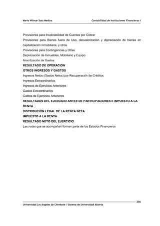 Mario Wilmar Soto Medina Contabilidad de Instituciones Financieras I
Provisiones para Incobrabilidad de Cuentas por Cobrar
Provisiones para Bienes fuera de Uso, desvalorización y depreciación de bienes en
capitalización inmobiliaria, y otros
Provisiones para Contingencias y Otras
Depreciación de Inmuebles, Mobiliario y Equipo
Amortización de Gastos
RESULTADO DE OPERACIÓN
OTROS INGRESOS Y GASTOS
Ingresos Netos (Gastos Netos) por Recuperación de Créditos
Ingresos Extraordinarios
Ingresos de Ejercicios Anteriores
Gastos Extraordinarios
Gastos de Ejercicios Anteriores
RESULTADOS DEL EJERCICIO ANTES DE PARTICIPACIONES E IMPUESTO A LA
RENTA
DISTRIBUCIÓN LEGAL DE LA RENTA NETA
IMPUESTO A LA RENTA
RESULTADO NETO DEL EJERCICIO
Las notas que se acompañan forman parte de los Estados Financieros
206
Universidad Los Ángeles de Chimbote / Sistema de Universidad Abierta
 