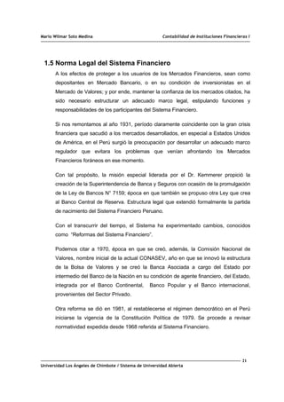Mario Wilmar Soto Medina Contabilidad de Instituciones Financieras I
1.5 Norma Legal del Sistema Financiero
A los efectos de proteger a los usuarios de los Mercados Financieros, sean como
depositantes en Mercado Bancario, o en su condición de inversionistas en el
Mercado de Valores; y por ende, mantener la confianza de los mercados citados, ha
sido necesario estructurar un adecuado marco legal, estipulando funciones y
responsabilidades de los participantes del Sistema Financiero.
Si nos remontamos al año 1931, período claramente coincidente con la gran crisis
financiera que sacudió a los mercados desarrollados, en especial a Estados Unidos
de América, en el Perú surgió la preocupación por desarrollar un adecuado marco
regulador que evitara los problemas que venían afrontando los Mercados
Financieros foráneos en ese momento.
Con tal propósito, la misión especial liderada por el Dr. Kemmerer propició la
creación de la Superintendencia de Banca y Seguros con ocasión de la promulgación
de la Ley de Bancos N° 7159; época en que también se propuso otra Ley que crea
al Banco Central de Reserva. Estructura legal que extendió formalmente la partida
de nacimiento del Sistema Financiero Peruano.
Con el transcurrir del tiempo, el Sistema ha experimentado cambios, conocidos
como “Reformas del Sistema Financiero”.
Podemos citar a 1970, época en que se creó, además, la Comisión Nacional de
Valores, nombre inicial de la actual CONASEV, año en que se innovó la estructura
de la Bolsa de Valores y se creó la Banca Asociada a cargo del Estado por
intermedio del Banco de la Nación en su condición de agente financiero, del Estado,
integrada por el Banco Continental, Banco Popular y el Banco internacional,
provenientes del Sector Privado.
Otra reforma se dió en 1981, al restablecerse el régimen democrático en el Perú
iniciarse la vigencia de la Constitución Política de 1979. Se procede a revisar
normatividad expedida desde 1968 referida al Sistema Financiero.
21
Universidad Los Ángeles de Chimbote / Sistema de Universidad Abierta
 