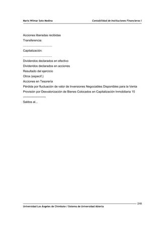 Mario Wilmar Soto Medina Contabilidad de Instituciones Financieras I
Acciones liberadas recibidas
Transferencia:
...................................
Capitalización:
...................................
Dividendos declarados en efectivo
Dividendos declarados en acciones
Resultado del ejercicio
Otros (especif.)
Acciones en Tesorería
Pérdida por fluctuación de valor de Inversiones Negociables Disponibles para la Venta
Provisión por Desvalorización de Bienes Colocados en Capitalización Inmobiliaria 15
-----------------------
Saldos al...
210
Universidad Los Ángeles de Chimbote / Sistema de Universidad Abierta
 