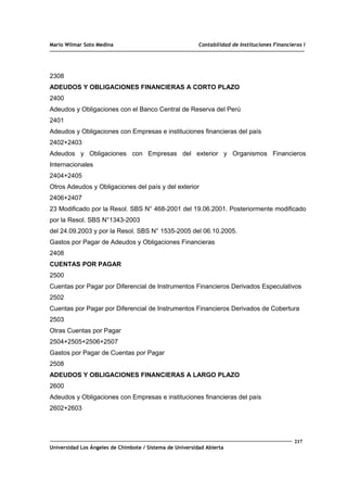 Mario Wilmar Soto Medina Contabilidad de Instituciones Financieras I
2308
ADEUDOS Y OBLIGACIONES FINANCIERAS A CORTO PLAZO
2400
Adeudos y Obligaciones con el Banco Central de Reserva del Perú
2401
Adeudos y Obligaciones con Empresas e instituciones financieras del país
2402+2403
Adeudos y Obligaciones con Empresas del exterior y Organismos Financieros
Internacionales
2404+2405
Otros Adeudos y Obligaciones del país y del exterior
2406+2407
23 Modificado por la Resol. SBS N° 468-2001 del 19.06.2001. Posteriormente modificado
por la Resol. SBS N°1343-2003
del 24.09.2003 y por la Resol. SBS N° 1535-2005 del 06.10.2005.
Gastos por Pagar de Adeudos y Obligaciones Financieras
2408
CUENTAS POR PAGAR
2500
Cuentas por Pagar por Diferencial de Instrumentos Financieros Derivados Especulativos
2502
Cuentas por Pagar por Diferencial de Instrumentos Financieros Derivados de Cobertura
2503
Otras Cuentas por Pagar
2504+2505+2506+2507
Gastos por Pagar de Cuentas por Pagar
2508
ADEUDOS Y OBLIGACIONES FINANCIERAS A LARGO PLAZO
2600
Adeudos y Obligaciones con Empresas e instituciones financieras del país
2602+2603
217
Universidad Los Ángeles de Chimbote / Sistema de Universidad Abierta
 