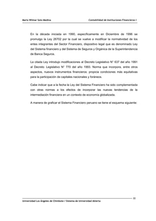 Mario Wilmar Soto Medina Contabilidad de Instituciones Financieras I
En la década iniciada en 1990, específicamente en Diciembre de 1996 se
promulgo la Ley 26702 por la cual se vuelve a modificar la normatividad de los
entes integrantes del Sector Financiero, dispositivo legal que es denominado Ley
del Sistema financiero y del Sistema de Seguros y Orgánica de la Superintendencia
de Banca Seguros.
La citada Ley introdujo modificaciones al Decreto Legislativo N° 637 del año 1991
al Decreto. Legislativo N° 770 del año 1993. Norma que incorpora, entre otros
aspectos, nuevos instrumentos financieros: propicia condiciones más equitativas
para la participación de capitales nacionales y foráneos.
Cabe indicar que a la fecha la Ley del Sistema Financiero ha sido complementada
con otras normas a los efectos de incorporar las nuevas tendencias de la
intermediación financiera en un contexto de economía globalizada.
A manera de graficar el Sistema Financiero peruano se tiene el esquema siguiente:
22
Universidad Los Ángeles de Chimbote / Sistema de Universidad Abierta
 