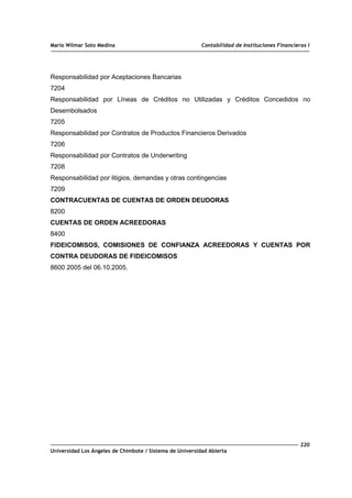 Mario Wilmar Soto Medina Contabilidad de Instituciones Financieras I
Responsabilidad por Aceptaciones Bancarias
7204
Responsabilidad por Líneas de Créditos no Utilizadas y Créditos Concedidos no
Desembolsados
7205
Responsabilidad por Contratos de Productos Financieros Derivados
7206
Responsabilidad por Contratos de Underwriting
7208
Responsabilidad por litigios, demandas y otras contingencias
7209
CONTRACUENTAS DE CUENTAS DE ORDEN DEUDORAS
8200
CUENTAS DE ORDEN ACREEDORAS
8400
FIDEICOMISOS, COMISIONES DE CONFIANZA ACREEDORAS Y CUENTAS POR
CONTRA DEUDORAS DE FIDEICOMISOS
8600 2005 del 06.10.2005.
220
Universidad Los Ángeles de Chimbote / Sistema de Universidad Abierta
 