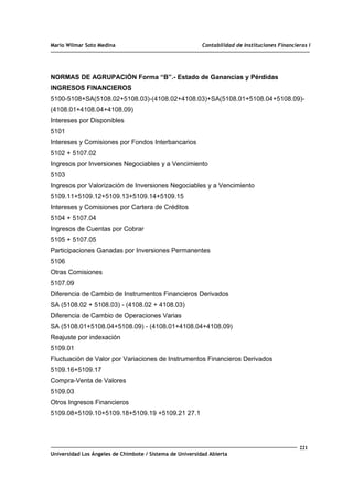 Mario Wilmar Soto Medina Contabilidad de Instituciones Financieras I
NORMAS DE AGRUPACIÓN Forma “B”.- Estado de Ganancias y Pérdidas
INGRESOS FINANCIEROS
5100-5108+SA(5108.02+5108.03)-(4108.02+4108.03)+SA(5108.01+5108.04+5108.09)-
(4108.01+4108.04+4108.09)
Intereses por Disponibles
5101
Intereses y Comisiones por Fondos Interbancarios
5102 + 5107.02
Ingresos por Inversiones Negociables y a Vencimiento
5103
Ingresos por Valorización de Inversiones Negociables y a Vencimiento
5109.11+5109.12+5109.13+5109.14+5109.15
Intereses y Comisiones por Cartera de Créditos
5104 + 5107.04
Ingresos de Cuentas por Cobrar
5105 + 5107.05
Participaciones Ganadas por Inversiones Permanentes
5106
Otras Comisiones
5107.09
Diferencia de Cambio de Instrumentos Financieros Derivados
SA (5108.02 + 5108.03) - (4108.02 + 4108.03)
Diferencia de Cambio de Operaciones Varias
SA (5108.01+5108.04+5108.09) - (4108.01+4108.04+4108.09)
Reajuste por indexación
5109.01
Fluctuación de Valor por Variaciones de Instrumentos Financieros Derivados
5109.16+5109.17
Compra-Venta de Valores
5109.03
Otros Ingresos Financieros
5109.08+5109.10+5109.18+5109.19 +5109.21 27.1
221
Universidad Los Ángeles de Chimbote / Sistema de Universidad Abierta
 