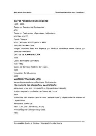Mario Wilmar Soto Medina Contabilidad de Instituciones Financieras I
GASTOS POR SERVICIOS FINANCIEROS
(4200+ 4900)
Gastos por Operaciones Contingentes
4201
Gastos por Fideicomisos y Comisiones de Confianza
4202.04+ 4202.05
Gastos Diversos
4202- ( 4202.04+ 4202.05)+ 4901+ 4902
MARGEN OPERACIONAL
Margen Financiero Neto más Ingresos por Servicios Financieros menos Gastos por
Servicios Financieros
GASTOS DE ADMINISTRACIÓN
4500
Gastos de Personal y Directorio
4501+ 4502
Gastos por Servicios Recibidos de Terceros
4503
Impuestos y Contribuciones
4504
MARGEN OPERACIONAL NETO
Margen Operacional menos Gastos de Administración
PROVISIONES, DEPRECIACIÓN Y AMORTIZACIÓN
4303+4304- (4304.01.01.02+4304.02.01.01)+4305+4401+4403 28
Provisiones para Incobrabilidad de Cuentas por Cobrar
4303
Provisiones para Bienes fuera de Uso, Desvalorización y Depreciación de Bienes en
Capitalización
Inmobiliaria, y Otros 28.1
4304- (4304.01.01.02+4304.02.01.01)
Provisiones para Contingencias y Otras
4305
224
Universidad Los Ángeles de Chimbote / Sistema de Universidad Abierta
 