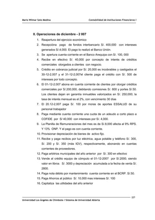 Mario Wilmar Soto Medina Contabilidad de Instituciones Financieras I
II. Operaciones de diciembre - 2 007
1. Reapertura del ejercicio económico
2. Recepcióna pago de fondos interbancario S/. 400,000 con intereses
generados S/.4,000. El pago lo realizó el Banco Unión.
3. Se apertura cuenta corriente en el Banco Arequipa con S/. 100, 000
4. Recibe en efectivo S/. 40,000 por concepto de interés de créditos
comerciales otorgados a clientes con negocio.
5. Crédito en cobranza judicial por S/. 20,000 es incobrables y castigados el
30-12-2,007 y el 31-12-2,007el cliente paga el crédito con S/. 500 de
intereses por todo concepto.
6. El 01-12-2,007 abona en cuenta corriente de clientes por otorgar créditos
comerciales por S/.200,000, debitando comisiones S/. 800 y portes S/.50.
Los clientes dejan en garantía inmuebles valorizados en S/. 250,000; la
tasa de interés mensual es el 2%, con vencimiento 30 días
7. El 20.12-2,007 paga S/. 100 por moras de aportes ESSALUD de su
personal trabajador
8. Paga mediante cuenta corriente una cuota de un adeudo a corto plazo a
COFIDE por S/ 40,000 con intereses por S/. 4,000.
9. La Planilla de Remuneraciones del mes es de S/.8,000 afecta al 9% RPS.
Y 13% ONP. Y el pago es con cuenta corriente.
10. Provisionar depreciación de bienes de activo fijo.
11. Recibe y paga recibos por luz eléctrica, agua potable y teléfono S/. 300,
S/. 200 y S/. 350 (más IGV), respectivamente, abonando en cuentas
corrientes de proveedores.
12. Paga arbitrios municipales del año anterior por S/. 300 en efectivo
13. Vende al crédito equipo de cómputo el 01-12-2007 por S/.2000, siendo
valor en libros S/. 3000 y depreciación acumulada a la fecha de venta S/.
2800.
14. Paga nota débito por mantenimiento cuenta corriente en el BCRP. S/.50.
15. Paga Ahorros al público S/. 10,000 mas intereses S/. 100
16. Capitaliza las utilidades del año anterior
227
Universidad Los Ángeles de Chimbote / Sistema de Universidad Abierta
 