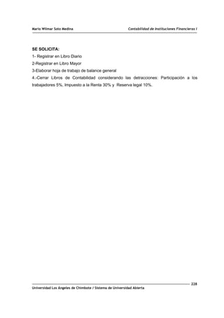 Mario Wilmar Soto Medina Contabilidad de Instituciones Financieras I
SE SOLICITA:
1- Registrar en Libro Diario
2-Registrar en Libro Mayor
3-Elaborar hoja de trabajo de balance general
4.-Cerrar Libros de Contabilidad considerando las detracciones: Participación a los
trabajadores 5%, Impuesto a la Renta 30% y Reserva legal 10%.
228
Universidad Los Ángeles de Chimbote / Sistema de Universidad Abierta
 