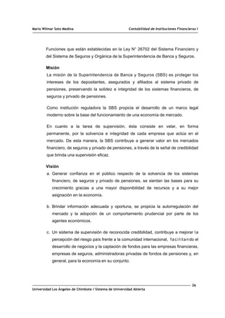 Mario Wilmar Soto Medina Contabilidad de Instituciones Financieras I
Funciones que están establecidas en la Ley N° 26702 del Sistema Financiero y
del Sistema de Seguros y Orgánica de la Superintendencia de Banca y Seguros.
Misión
La misión de la Superintendencia de Banca y Seguros (SBS) es proteger los
intereses de los depositantes, asegurados y afiliados al sistema privado de
pensiones, preservando la solidez e integridad de los sistemas financieros, de
seguros y privado de pensiones.
Como institución reguladora la SBS propicia el desarrollo de un marco legal
moderno sobre la base del funcionamiento de una economía de mercado.
En cuanto a la tarea de supervisión, ésta consiste en velar, en forma
permanente, por la solvencia e integridad de cada empresa que actúa en el
mercado. De esta manera, la SBS contribuye a generar valor en los mercados
financiero, de seguros y privado de pensiones, a través de la señal de credibilidad
que brinda una supervisión eficaz.
Visión
a. Generar confianza en el público respecto de la solvencia de los sistemas
financiero, de seguros y privado de pensiones, se sientan las bases para su
crecimiento gracias a una mayor disponibilidad de recursos y a su mejor
asignación en la economía.
b. Brindar información adecuada y oportuna, se propicia la autorregulación del
mercado y la adopción de un comportamiento prudencial por parte de los
agentes económicos.
c. Un sistema de supervisión de reconocida credibilidad, contribuye a mejorar la
percepción del riesgo país frente a la comunidad internacional, facilitando el
desarrollo de negocios y la captación de fondos para las empresas financieras,
empresas de seguros, administradoras privadas de fondos de pensiones y, en
general, para la economía en su conjunto.
26
Universidad Los Ángeles de Chimbote / Sistema de Universidad Abierta
 