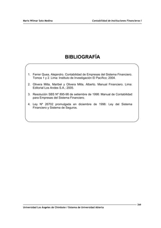 Mario Wilmar Soto Medina Contabilidad de Instituciones Financieras I
BIBLIOGRAFÍA
1. Ferrer Quea, Alejandro. Contabilidad de Empresas del Sistema Financiero.
Tomos 1 y 2. Lima: Instituto de Investigación El Pacífico; 2004.
2. Olivera Milla, Maribel y Olivera Milla, Alberto. Manual Financiero. Lima:
Editorial Los Andes S.A.; 2005.
3. Resolución SBS Nº 895-98 de setiembre de 1998: Manual de Contabilidad
para Empresas del Sistema Financiero.
4. Ley Nº 26702 promulgada en diciembre de 1996: Ley del Sistema
Financiero y Sistema de Seguros.
260
Universidad Los Ángeles de Chimbote / Sistema de Universidad Abierta
 