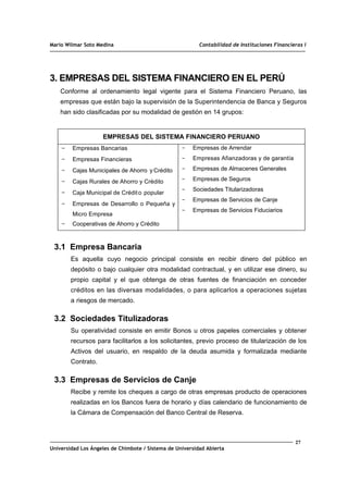 Mario Wilmar Soto Medina Contabilidad de Instituciones Financieras I
3. EMPRESAS DEL SISTEMA FINANCIERO EN EL PERÚ
Conforme al ordenamiento legal vigente para el Sistema Financiero Peruano, las
empresas que están bajo la supervisión de la Superintendencia de Banca y Seguros
han sido clasificadas por su modalidad de gestión en 14 grupos:
EMPRESAS DEL SISTEMA FINANCIERO PERUANO
- Empresas Bancarias
- Empresas Financieras
- Cajas Municipales de Ahorro .
y Crédito
- Cajas Rurales de Ahorro y Crédito
- Caja Municipal de Crédito popular
- Empresas de Desarrollo o Pequeña y
Micro Empresa
- Cooperativas de Ahorro y Crédito
- Empresas de Arrendar
- Empresas Afianzadoras y de garantía
- Empresas de Almacenes Generales
- Empresas de Seguros
- Sociedades Titularizadoras
- Empresas de Servicios de Canje
- Empresas de Servicios Fiduciarios
3.1 Empresa Bancaria
Es aquella cuyo negocio principal consiste en recibir dinero del público en
depósito o bajo cualquier otra modalidad contractual, y en utilizar ese dinero, su
propio capital y el que obtenga de otras fuentes de financiación en conceder
créditos en las diversas modalidades, o para aplicarlos a operaciones sujetas
a riesgos de mercado.
3.2 Sociedades Titulizadoras
Su operatividad consiste en emitir Bonos u otros papeles comerciales y obtener
recursos para facilitarlos a los solicitantes, previo proceso de titularización de los
Activos del usuario, en respaldo de la deuda asumida y formalizada mediante
Contrato.
3.3 Empresas de Servicios de Canje
Recibe y remite los cheques a cargo de otras empresas producto de operaciones
realizadas en los Bancos fuera de horario y días calendario de funcionamiento de
la Cámara de Compensación del Banco Central de Reserva.
27
Universidad Los Ángeles de Chimbote / Sistema de Universidad Abierta
 