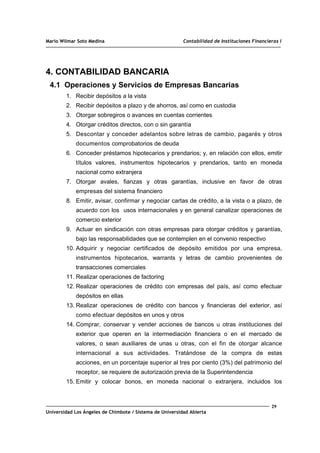 Mario Wilmar Soto Medina Contabilidad de Instituciones Financieras I
4. CONTABILIDAD BANCARIA
4.1 Operaciones y Servicios de Empresas Bancarias
1. Recibir depósitos a la vista
2. Recibir depósitos a plazo y de ahorros, así como en custodia
3. Otorgar sobregiros o avances en cuentas corrientes
4. Otorgar créditos directos, con o sin garantía
5. Descontar y conceder adelantos sobre letras de cambio, pagarés y otros
documentos comprobatorios de deuda
6. Conceder préstamos hipotecarios y prendarios; y, en relación con ellos, emitir
títulos valores, instrumentos hipotecarios y prendarios, tanto en moneda
nacional como extranjera
7. Otorgar avales, fianzas y otras garantías, inclusive en favor de otras
empresas del sistema financiero
8. Emitir, avisar, confirmar y negociar cartas de crédito, a la vista o a plazo, de
acuerdo con los usos internacionales y en general canalizar operaciones de
comercio exterior
9. Actuar en sindicación con otras empresas para otorgar créditos y garantías,
bajo las responsabilidades que se contemplen en el convenio respectivo
10. Adquirir y negociar certificados de depósito emitidos por una empresa,
instrumentos hipotecarios, warrants y letras de cambio provenientes de
transacciones comerciales
11. Realizar operaciones de factoring
12. Realizar operaciones de crédito con empresas del país, así como efectuar
depósitos en ellas
13. Realizar operaciones de crédito con bancos y financieras del exterior, así
como efectuar depósitos en unos y otros
14. Comprar, conservar y vender acciones de bancos u otras instituciones del
exterior que operen en la intermediación financiera o en el mercado de
valores, o sean auxiliares de unas u otras, con el fin de otorgar alcance
internacional a sus actividades. Tratándose de la compra de estas
acciones, en un porcentaje superior al tres por ciento (3%) del patrimonio del
receptor, se requiere de autorización previa de la Superintendencia
15. Emitir y colocar bonos, en moneda nacional o extranjera, incluidos los
29
Universidad Los Ángeles de Chimbote / Sistema de Universidad Abierta
 