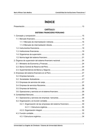 Mario Wilmar Soto Medina Contabilidad de Instituciones Financieras I
ÍNDICE
Presentación................................................................................................................... 13
CAPÍTULO I
SISTEMA FINANCIERO PERUANO
1. Concepto y composición.............................................................................................15
1.1. Mercado financiero.............................................................................................. 15
1.1.1 Mercado de intermediación indirecta..........................................................16
1.1.2 Mercado de intermediación directa............................................................ 17
1.2. Instrumentos financieros......................................................................................19
1.3. Instituciones financieras.......................................................................................19
1.4. Organismos de supervisión................................................................................. 20
1.5. Norma legal del sistema financiero......................................................................21
2. Órganos de supervisión del sistema financiero nacional............................................ 24
2.1. Ministerio de Economía y Finanzas.....................................................................24
2.2. Banco Central de Reserva del Perú.................................................................... 24
2.3. Superintendencia de Banca y Seguros................................................................25
3. Empresas del sistema financiero en el Perú...............................................................27
3.2. Empresa bancaria................................................................................................27
3.2. Sociedades titulizadoras..................................................................................... 27
3.3. Empresas de servicios de canje.......................................................................... 27
3.4. Empresa de servicios fiduciarios......................................................................... 28
3.5. Empresa de factoring...........................................................................................28
3.6. Operaciones y servicios en el sistema financiero................................................28
4. Contabilidad Bancaria.................................................................................................29
4.1. Operaciones y servicios de empresas bancarias............................................... 29
4.2. Organización y la función contable..................................................................... 30
4.2.1. Organización de las empresas del sistema financiero......................... 30
4.2.1.1. Estructura orgánica..................................................................... 30
4.2.2. Organización integral................................................................................ 32
4.3. Función contable................................................................................................. 33
4.3.1 Estructura orgánica..............................................................................34
3
Universidad Los Ángeles de Chimbote / Sistema de Universidad Abierta
 