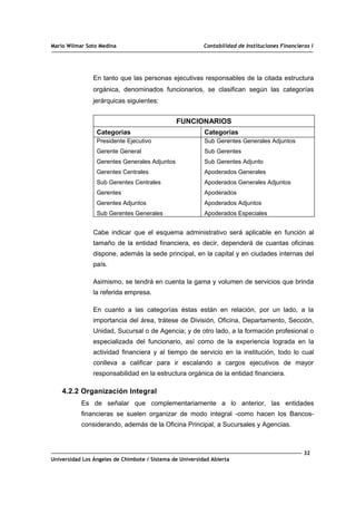 Mario Wilmar Soto Medina Contabilidad de Instituciones Financieras I
En tanto que las personas ejecutivas responsables de la citada estructura
orgánica, denominados funcionarios, se clasifican según las categorías
jerárquicas siguientes:
FUNCIONARIOS
Categorías Categorías
Presidente Ejecutivo
Gerente General
Gerentes Generales Adjuntos
Gerentes Centrales
Sub Gerentes Centrales
Gerentes
Gerentes Adjuntos
Sub Gerentes Generales
Sub Gerentes Generales Adjuntos
Sub Gerentes
Sub Gerentes Adjunto
Apoderados Generales
Apoderados Generales Adjuntos
Apoderados
Apoderados Adjuntos
Apoderados Especiales
Cabe indicar que el esquema administrativo será aplicable en función al
tamaño de la entidad financiera, es decir, dependerá de cuantas oficinas
dispone, además la sede principal, en la capital y en ciudades internas del
país.
Asimismo, se tendrá en cuenta la gama y volumen de servicios que brinda
la referida empresa.
En cuanto a las categorías éstas están en relación, por un lado, a la
importancia del área, trátese de División, Oficina, Departamento, Sección,
Unidad, Sucursal o de Agencia; y de otro lado, a la formación profesional o
especializada del funcionario, así como de la experiencia lograda en la
actividad financiera y al tiempo de servicio en la institución, todo lo cual
conlleva a calificar para ir escalando a cargos ejecutivos de mayor
responsabilidad en la estructura orgánica de la entidad financiera.
4.2.2 Organización Integral
Es de señalar que complementariamente a lo anterior, las entidades
financieras se suelen organizar de modo integral -como hacen los Bancos-
considerando, además de la Oficina Principal, a Sucursales y Agencias.
32
Universidad Los Ángeles de Chimbote / Sistema de Universidad Abierta
 