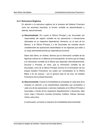 Mario Wilmar Soto Medina Contabilidad de Instituciones Financieras I
4.3.1 Estructura Orgánica
En atención a la estructura orgánica de la empresa del Sistema Financiero
como las empresas bancarias, la función contable es descentralizada y,
además, desconcentrada.
a) Descentralizada: Por cuanto la Oficina Principal y las Sucursales son
responsables del registro contable de las operaciones o transacciones
efectuadas en su respectiva dependencia. Asimismo, en el caso de los
Bancos, a la Oficina Principal y a las Sucursales les compete asumir
contablemente las operaciones desarrolladas en las Agencias que están a
su cargo administrativamente por dependencia funcional.
Sobre esto último, en síntesis, diremos que la información contable de las
Agencias culmina en un Balance de Comprobación, el mismo que se integra
a la información contable de la Oficina que dependen administrativamente,
Sucursal o Principal; en tanto, que la información contable de las
Sucursales, como de la Oficina Principal, termina en la formulación dé sus
propios Estados Financieros, los cuales son consolidados en la Oficina
Matriz a fin de evacuar – por lo general cada fin de mes- los Estados
Financieros de la entidad financiera.
b) Desconcentrada: Cuando la Contabilidad es procesada en cada área de la
empresa en atención a las características especiales que acompañan a
cada una de las operaciones o servicios realizados en la Oficina Principal o
Sucursales, a través de los respectivos Departamentos o Secciones, tales
como: Caja o Tesorería; Cuentas Corrientes; Créditos; Valores; Servicios
Varios, entre otros.
A continuación, se ilustra un esquema de Contabilidad desconcentrada:
34
Universidad Los Ángeles de Chimbote / Sistema de Universidad Abierta
 